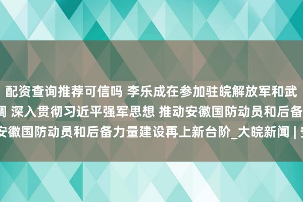 配资查询推荐可信吗 李乐成在参加驻皖解放军和武警部队代表团审议时强调 深入贯彻习近平强军思想 推动安徽国防动员和后备力量建设再上新台阶_大皖新闻 | 安徽网