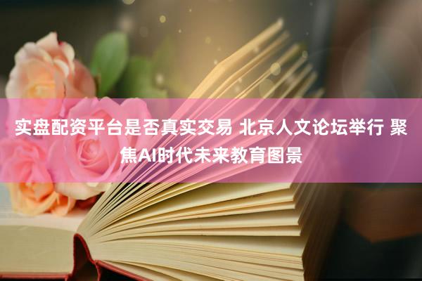 实盘配资平台是否真实交易 北京人文论坛举行 聚焦AI时代未来教育图景