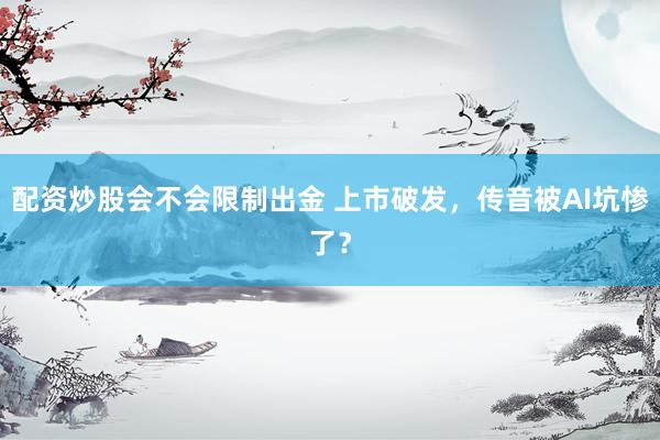 配资炒股会不会限制出金 上市破发，传音被AI坑惨了？