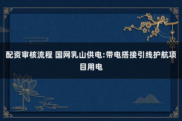 配资审核流程 国网乳山供电:带电搭接引线护航项目用电