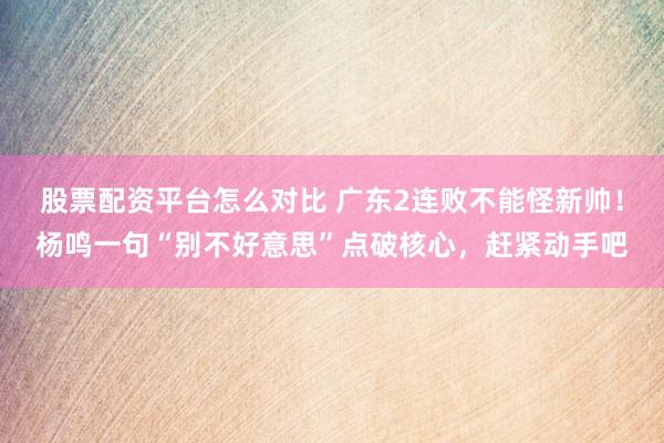 股票配资平台怎么对比 广东2连败不能怪新帅！杨鸣一句“别不好意思”点破核心，赶紧动手吧