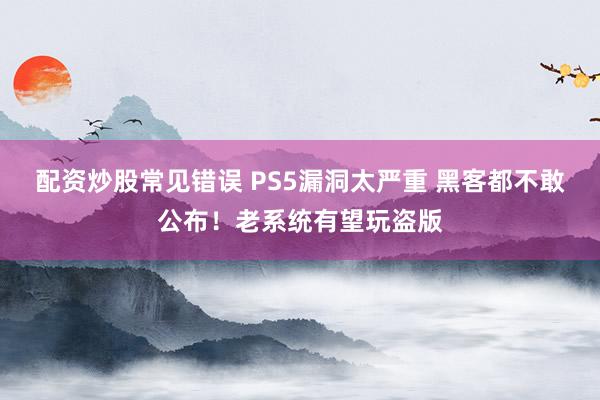 配资炒股常见错误 PS5漏洞太严重 黑客都不敢公布！老系统有望玩盗版