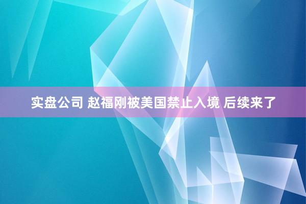 实盘公司 赵福刚被美国禁止入境 后续来了