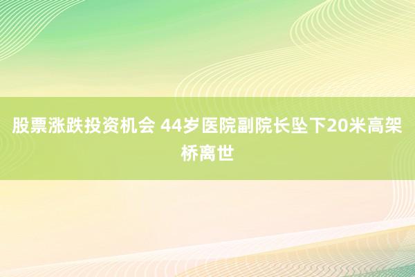股票涨跌投资机会 44岁医院副院长坠下20米高架桥离世