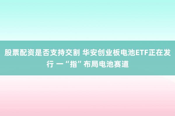 股票配资是否支持交割 华安创业板电池ETF正在发行 一“指”布局电池赛道