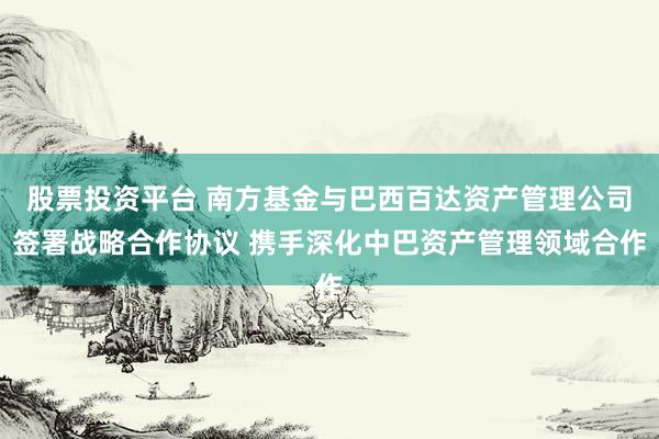 股票投资平台 南方基金与巴西百达资产管理公司签署战略合作协议 携手深化中巴资产管理领域合作