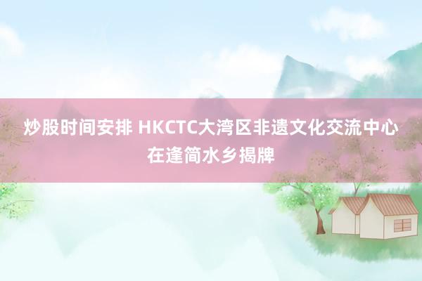 炒股时间安排 HKCTC大湾区非遗文化交流中心在逢简水乡揭牌
