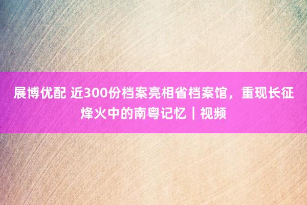 展博优配 近300份档案亮相省档案馆，重现长征烽火中的南粤记忆｜视频