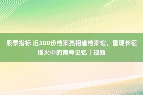 股票指标 近300份档案亮相省档案馆，重现长征烽火中的南粤记忆｜视频