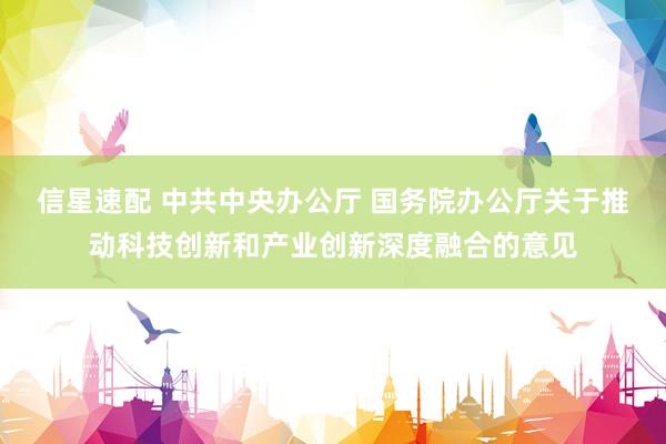 信星速配 中共中央办公厅 国务院办公厅关于推动科技创新和产业创新深度融合的意见
